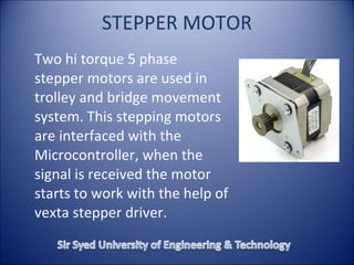 STEPPER MOTOR
Two hi torque 5 phase
stepper motors are used in
trolley and bridge movement
system. This stepping motors
are interfaced with the
Microcontroller, when the
signal is received the motor
starts to work with the help of
vexta stepper driver.
 