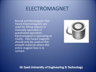 ELECTROMAGNET
Round and Rectangular Flat-
Faced Electromagnets are
used for lifting objects in
manually operated or
automated operation.
Electromagnet is operating at
15vDC. Flat-Faced magnets
should only be used on flat,
smooth material where the
entire magnet face is in
contact.
 