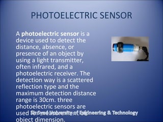 PHOTOELECTRIC SENSOR
A photoelectric sensor is a
device used to detect the
distance, absence, or
presence of an object by
using a light transmitter,
often infrared, and a
photoelectric receiver. The
detection way is a scattered
reflection type and the
maximum detection distance
range is 30cm. three
photoelectric sensors are
used for measurement of
object dimension.
 