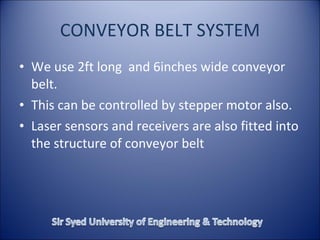 CONVEYOR BELT SYSTEM
• We use 2ft long and 6inches wide conveyor
belt.
• This can be controlled by stepper motor also.
• Laser sensors and receivers are also fitted into
the structure of conveyor belt
 