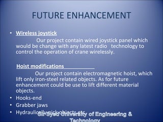 FUTURE ENHANCEMENT
• Wireless joystick
Our project contain wired joystick panel which
would be change with any latest radio technology to
control the operation of crane wirelessly.
Hoist modifications
Our project contain electromagnetic hoist, which
lift only iron-steel related objects. As for future
enhancement could be use to lift different material
objects.
• Hooks-end
• Grabber jaws
• Hydraulically pick objects etc.
 