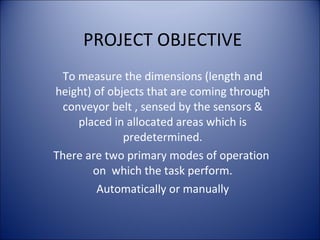 PROJECT OBJECTIVE
To measure the dimensions (length and
height) of objects that are coming through
conveyor belt , sensed by the sensors &
placed in allocated areas which is
predetermined.
There are two primary modes of operation
on which the task perform.
Automatically or manually
 