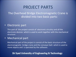 PROJECT PARTS
The Overhead Bridge Electromagnetic Crane is
divided into two basic parts:
• Electronic part
This part of the project consist of electronic circuitry and all the
electronic devices which is used to work together with the mechanical
structure .
• Mechanical part
Mechanical part of the project is consist of the basic structure of the
electromagnetic bridge crane and the conveyor belt which is used to
move objects and is operated by the software.
 
