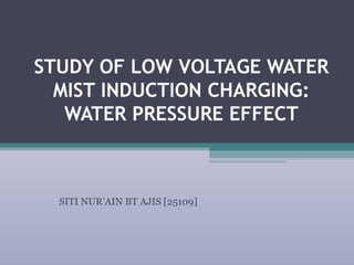 STUDY OF LOW VOLTAGE WATER
MIST INDUCTION CHARGING:
WATER PRESSURE EFFECT
SITI NUR’AIN BT AJIS [25109]
 