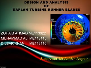 DESIGN AND ANALYSIS 
OF 
KAPLAN TURBINE RUNNER BLADES 
ZOHAIB AHMAD ME113022 
MUHAMMAD ALI ME113115 
DILBAR KHAN ME113116 
Supervisor :Mr.Atif Bin Asghar 
 
