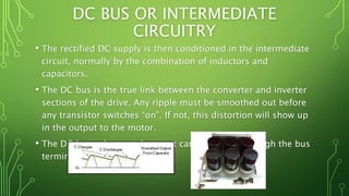 DC BUS OR INTERMEDIATE
CIRCUITRY
• The rectified DC supply is then conditioned in the intermediate
circuit, normally by the combination of inductors and
capacitors.
• The DC bus is the true link between the converter and inverter
sections of the drive. Any ripple must be smoothed out before
any transistor switches “on”. If not, this distortion will show up
in the output to the motor.
• The DC bus voltage and current can be viewed through the bus
terminals.
 