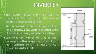 INVERTER
• The inverter converts the rectified and
conditioned DC back into an AC supply of
variable frequency and voltage.
• This is normally achieved by generating a
high frequency pulse width modulated signal
of variable frequency and effective voltage.
• Semiconductor switches are used to create
the output; different types are available, the
most common being the Insulated Gate
Bipolar Transistor (IGBT).
 