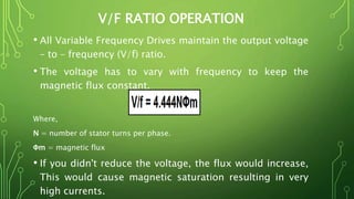 V/F RATIO OPERATION
• All Variable Frequency Drives maintain the output voltage
– to – frequency (V/f) ratio.
• The voltage has to vary with frequency to keep the
magnetic flux constant.
Where,
N = number of stator turns per phase.
Φm = magnetic flux
• If you didn't reduce the voltage, the flux would increase,
This would cause magnetic saturation resulting in very
high currents.
 
