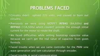 PROBLEMS FACED
• Circuitry didn't uphold 220 volts, and caused to burn out
circuitry.
• Previously we were using MOSFET IRF840 (8A,600v) and
IRFP460 (13A,500v) which couldn't provide the enough initial
current for the motor to rotate the shaft.
• We faced difficulties while setting bootstrap capacitor value
because we can’t get the real value of capacitor from given
formula.
• Faced trouble when we use same controller for the PWM sine
wave generation and rpm calculation through encoder.
 
