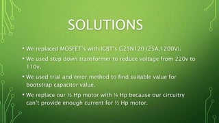 SOLUTIONS
• We replaced MOSFET’s with IGBT’s G25N120 (25A,1200V).
• We used step down transformer to reduce voltage from 220v to
110v.
• We used trial and error method to find suitable value for
bootstrap capacitor value.
• We replace our ½ Hp motor with ¼ Hp because our circuitry
can’t provide enough current for ½ Hp motor.
 