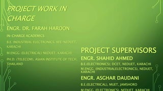 PROJECT SUPERVISORS
ENGR. SHAHID AHMED
B.E.(ELECTRONICS); DCET, NEDUET, KARACHI
M.ENGG. (INDUSTRIALELECTRONICS), NEDUET,
KARACHI
ENGR. ASGHAR DAUDANI
B.E.(ELECTRICAL), MUET, JAMSHORO
PROJECT WORK IN
CHARGE
ENGR. DR. FARAH HAROON
IN-CHARGE ACADEMICS
B.E. INDUSTRIAL ELECTRONICS, IIEE/NEDUET,
KARACHI
M.ENGG. (ELECTRICAL) NEDUET, KARACHI
PH.D. (TELECOM), ASIAN INSTITUTE OF TECH,
THAILAND
 