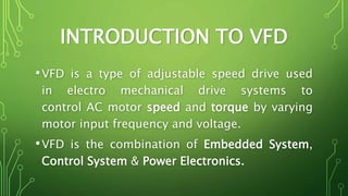 INTRODUCTION TO VFD
•VFD is a type of adjustable speed drive used
in electro mechanical drive systems to
control AC motor speed and torque by varying
motor input frequency and voltage.
•VFD is the combination of Embedded System,
Control System & Power Electronics.
 