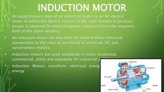 INDUCTION MOTOR
• An asynchronous type of an induction motor is an AC electric
motor in which the electric current in the rotor needed to produce
torque is obtained by electromagnetic induction from the magnetic
field of the stator winding.
• An induction motor can therefore be made without electrical
connections to the rotor as are found in universal, DC and
synchronous motors.
• Induction motors are used worldwide in many residential,
commercial, utility and popularly for industrial applications.
• Induction Motors transform electrical energy into mechanical
energy
 
