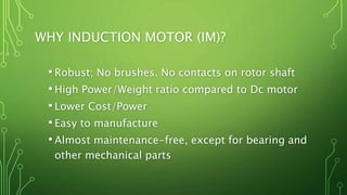 WHY INDUCTION MOTOR (IM)?
•Robust; No brushes. No contacts on rotor shaft
•High Power/Weight ratio compared to Dc motor
•Lower Cost/Power
•Easy to manufacture
•Almost maintenance-free, except for bearing and
other mechanical parts
 