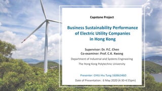 Business Sustainability Performance
of Electric Utility Companies
in Hong Kong
Capstone Project
Department of Industrial and Systems Engineering
The Hong Kong Polytechnic University
Supervisor: Dr. P.C. Chen
Co-examiner: Prof. C.K. Kwong
Presenter: CHIU Hiu Tung 16066346D
Date of Presentation : 6 May 2020 (4:30-4:55pm)
 