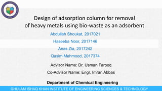 Design of adsorption column for removal
of heavy metals using bio-waste as an adsorbent
GHULAM ISHAQ KHAN INSTITUTE OF ENGINEERING SCIENCES & TECHNOLOGY
Advisor Name: Dr. Usman Farooq
Co-Advisor Name: Engr. Imran Abbas
Abdullah Shoukat, 2017021
Haseeba Noor, 2017146
Anas Zia, 2017242
Qasim Mehmood, 2017374
Department of Chemical Engineering
 