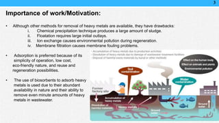 3
Importance of work/Motivation:
• Although other methods for removal of heavy metals are available, they have drawbacks:
i. Chemical precipitation technique produces a large amount of sludge.
ii. Floatation requires large initial outlays.
iii. Ion exchange causes environmental pollution during regeneration.
iv. Membrane filtration causes membrane fouling problems.
• Adsorption is preferred because of its
simplicity of operation, low cost,
eco-friendly nature, and reuse and
regeneration possibilities.
• The use of biosorbents to adsorb heavy
metals is used due to their abundant
availability in nature and their ability to
remove even minute amounts of heavy
metals in wastewater.
 