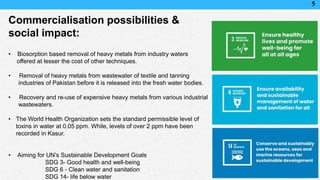 5
Commercialisation possibilities &
social impact:
• Biosorption based removal of heavy metals from industry waters
offered at lesser the cost of other techniques.
• Removal of heavy metals from wastewater of textile and tanning
industries of Pakistan before it is released into the fresh water bodies.
• Recovery and re-use of expensive heavy metals from various industrial
wastewaters.
• The World Health Organization sets the standard permissible level of
toxins in water at 0.05 ppm. While, levels of over 2 ppm have been
recorded in Kasur.
• Aiming for UN’s Sustainable Development Goals
SDG 3- Good health and well-being
SDG 6 - Clean water and sanitation
SDG 14- life below water
 
