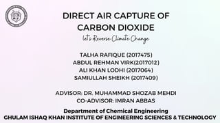 DIRECT AIR CAPTURE OF
CARBON DIOXIDE
let's Reverse Climate Change
GHULAM ISHAQ KHAN INSTITUTE OF ENGINEERING SCIENCES & TECHNOLOGY
Department of Chemical Engineering
TALHA RAFIQUE (2017475)
ABDUL REHMAN VIRK(2017012)
ALI KHAN LODHI (2017064)
SAMIULLAH SHEIKH (2017409)
ADVISOR: DR. MUHAMMAD SHOZAB MEHDI
CO-ADVISOR: IMRAN ABBAS
 