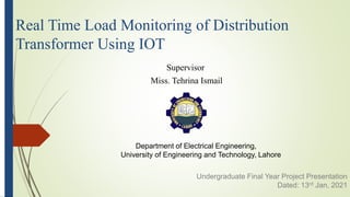 Department of Electrical Engineering,
University of Engineering and Technology, Lahore
Real Time Load Monitoring of Distribution
Transformer Using IOT
Supervisor
Miss. Tehrina Ismail
Undergraduate Final Year Project Presentation
Dated: 13rd Jan, 2021
 