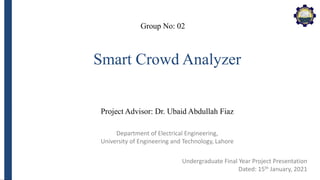 Department of Electrical Engineering,
University of Engineering and Technology, Lahore
Smart Crowd Analyzer
Group No: 02
Project Advisor: Dr. Ubaid Abdullah Fiaz
Undergraduate Final Year Project Presentation
Dated: 15th January, 2021
 
