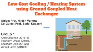 Low Cost Cooling / Heating System
using Ground Coupled Heat
Exchanger
Group 1
Ankit Chouhan (201813)
Vaishnavi Dhake (201817)
Shubham Dixit (201820)
Wilfred Lewis (201829)
Guide: Prof. Nilesh Varkute
Co-Guide: Prof. Badal Kudachi
 