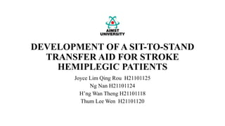 DEVELOPMENT OF A SIT-TO-STAND
TRANSFER AID FOR STROKE
HEMIPLEGIC PATIENTS
Joyce Lim Qing Rou H21101125
Ng Nan H21101124
H’ng Wan Theng H21101118
Thum Lee Wen H21101120
 