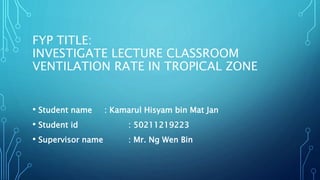 FYP TITLE:
INVESTIGATE LECTURE CLASSROOM
VENTILATION RATE IN TROPICAL ZONE
• Student name : Kamarul Hisyam bin Mat Jan
• Student id : 50211219223
• Supervisor name : Mr. Ng Wen Bin
 