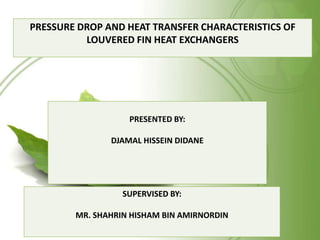 PRESSURE DROP AND HEAT TRANSFER CHARACTERISTICS OF
LOUVERED FIN HEAT EXCHANGERS
SUPERVISED BY:
MR. SHAHRIN HISHAM BIN AMIRNORDIN
PRESENTED BY:
DJAMAL HISSEIN DIDANE
 
