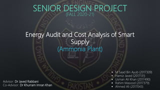 SENIOR DESIGN PROJECT
(FALL 2020-21)
Energy Audit and Cost Analysis of Smart
Supply
(Ammonia Plant)
 M Saad Bin Ayub (2017309)
 Hamiz Javed (2017131)
 Usman Ali Khan (2017490)
 Rahim Masood (2017379)
 Ahmed Ali (2017043)
Advisor: Dr Javed Rabbani
Co-Advisor: Dr Khurram Imran Khan
 