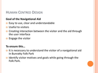 Human Centred DesignGoal of the Navigational AidEasy to use, clear and understandableUseful to visitorsCreating interaction between the visitor and the aid through the user interfaceEngage the visitorTo ensure this… It is necessary to understand the visitor of a navigational aid in Bunratty Folk ParkIdentify visitor motives and goals while going through the Folk Park.