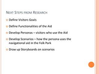 Next Steps from ResearchDefine Visitors GoalsDefine Functionalities of the AidDevelop Personas – visitors who use the AidDevelop Scenarios – how the persona uses the navigational aid in the Folk ParkDraw up Storyboards on scenarios 