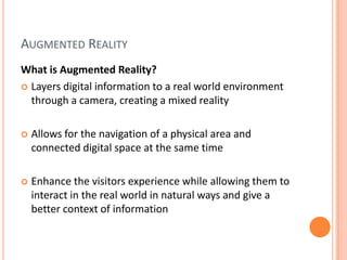Augmented RealityWhat is Augmented Reality?Layers digital information to a real world environment through a camera, creating a mixed realityAllows for the navigation of a physical area and connected digital space at the same timeEnhance the visitors experience while allowing them to interact in the real world in natural ways and give a better context of information 