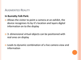 Augmented RealityIn Bunratty Folk Park:Allows the visitor to point a camera at an exhibit, the device recognises its by it’s location and layers digital information on to the display3- dimensional virtual objects can be positioned with real ones on displayLeads to dynamic combination of a live camera view and information 