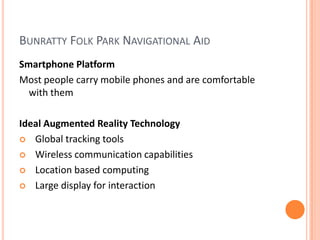 Bunratty Folk Park Navigational AidSmartphone PlatformMost people carry mobile phones and are comfortable with themIdeal Augmented Reality TechnologyGlobal tracking toolsWireless communication capabilities Location based computingLarge display for interaction