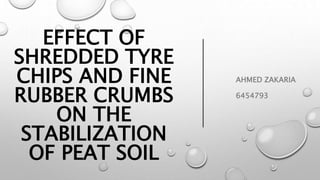 EFFECT OF
SHREDDED TYRE
CHIPS AND FINE
RUBBER CRUMBS
ON THE
STABILIZATION
OF PEAT SOIL
AHMED ZAKARIA
6454793
 
