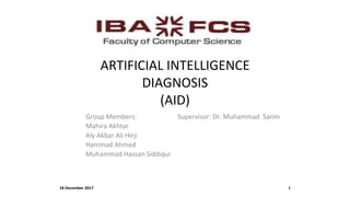 ARTIFICIAL INTELLIGENCE
DIAGNOSIS
(AID)
Group Members: Supervisor: Dr. Muhammad Sarim
Mahira Akhtar
Aly Akbar Ali Hirji
Hammad Ahmed
Muhammad Hassan Siddiqui
18 December 2017 1
 