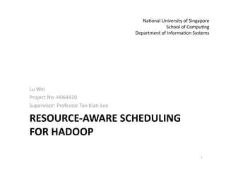 Na>onal University of Singapore 
                                                   School of Compu>ng 
                                      Department of Informa>on Systems 




Lu Wei 
Project No: H064420 
Supervisor: Professor Tan Kian‐Lee 

RESOURCE‐AWARE SCHEDULING 
FOR HADOOP  

                                                                    1 
 