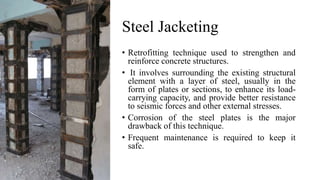 Steel Jacketing
• Retrofitting technique used to strengthen and
reinforce concrete structures.
• It involves surrounding the existing structural
element with a layer of steel, usually in the
form of plates or sections, to enhance its load-
carrying capacity, and provide better resistance
to seismic forces and other external stresses.
• Corrosion of the steel plates is the major
drawback of this technique.
• Frequent maintenance is required to keep it
safe.
 