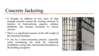 Concrete Jacketing
• It includes an addition of new layer of high
strength concrete around the existing structure to
improve its load-carrying capacity, enhance
durability, and increase resistance to various
stresses.
• There is a significant increase in the self weight of
the structural members.
• It can be a time-consuming process, especially
when considering the need for formwork
installation, curing time, and potential disruption to
the building occupants.
 