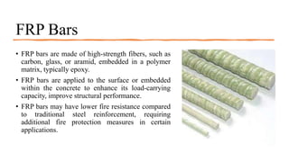 FRP Bars
• FRP bars are made of high-strength fibers, such as
carbon, glass, or aramid, embedded in a polymer
matrix, typically epoxy.
• FRP bars are applied to the surface or embedded
within the concrete to enhance its load-carrying
capacity, improve structural performance.
• FRP bars may have lower fire resistance compared
to traditional steel reinforcement, requiring
additional fire protection measures in certain
applications.
 
