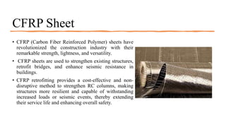 CFRP Sheet
• CFRP (Carbon Fiber Reinforced Polymer) sheets have
revolutionized the construction industry with their
remarkable strength, lightness, and versatility.
• CFRP sheets are used to strengthen existing structures,
retrofit bridges, and enhance seismic resistance in
buildings.
• CFRP retrofitting provides a cost-effective and non-
disruptive method to strengthen RC columns, making
structures more resilient and capable of withstanding
increased loads or seismic events, thereby extending
their service life and enhancing overall safety.
 