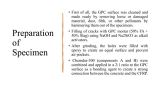 Preparation
of
Specimen
• First of all, the GPC surface was cleaned and
made ready by removing loose or damaged
material, dust, filth, or other pollutants by
hammering them out of the specimens.
• Filling of cracks with GPC mortar (50% FA +
50% Slag) using NaOH and Na2SiO3 as alkali
activators.
• After grinding, the holes were filled with
epoxy to create an equal surface and prevent
air pockets.
• Chemdur-300 (components A and B) were
combined and applied in a 2:1 ratio to the GPC
surface as a bonding agent to create a strong
connection between the concrete and the CFRP.
 