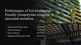 Performance of Environmental
friendly Geopolymer concrete
structural members
• Muhammad Ahsan Sami 19-CE-45
• Ahmad Rasheed 19-CE-57
• Zawar Ahmad 19-CE-81
• Muhammad Ihtisham Farid 19-CE-93
 