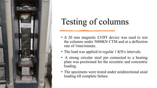 Testing of columns
• A 20 mm magnetic LVDT device was used to test
the columns under 5000KN CTM and at a deflection
rate of 1mm/minute.
• The load was applied in regular 1 KN/s intervals.
• A strong circular steel pin connected to a bearing
plate was positioned for the eccentric and concentric
loading.
• The specimens were tested under unidirectional axial
loading till complete failure.
 