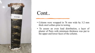 Cont..
• Column were wrapped in 76 mm wide by 3.2 mm
thick steel collars prior to testing.
• To assure an even load distribution, a layer of
plaster of Paris with minimum thickness was put to
the upper and lower faces of the column.
 