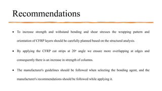 Recommendations
 To increase strength and withstand bending and shear stresses the wrapping pattern and
orientation of CFRP layers should be carefully planned based on the structural analysis.
 By applying the CFRP cut strips at 20o angle we ensure more overlapping at edges and
consequently there is an increase in strength of columns.
 The manufacturer's guidelines should be followed when selecting the bonding agent, and the
manufacturer's recommendations should be followed while applying it.
 