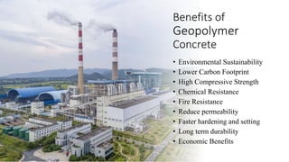 Benefits of
Geopolymer
Concrete
• Environmental Sustainability
• Lower Carbon Footprint
• High Compressive Strength
• Chemical Resistance
• Fire Resistance
• Reduce permeability
• Faster hardening and setting
• Long term durability
• Economic Benefits
 