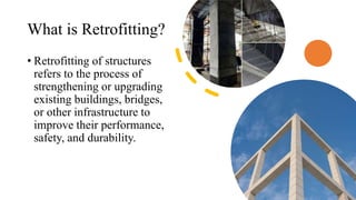 What is Retrofitting?
• Retrofitting of structures
refers to the process of
strengthening or upgrading
existing buildings, bridges,
or other infrastructure to
improve their performance,
safety, and durability.
 