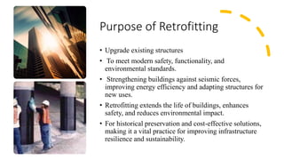 Purpose of Retrofitting
• Upgrade existing structures
• To meet modern safety, functionality, and
environmental standards.
• Strengthening buildings against seismic forces,
improving energy efficiency and adapting structures for
new uses.
• Retrofitting extends the life of buildings, enhances
safety, and reduces environmental impact.
• For historical preservation and cost-effective solutions,
making it a vital practice for improving infrastructure
resilience and sustainability.
 